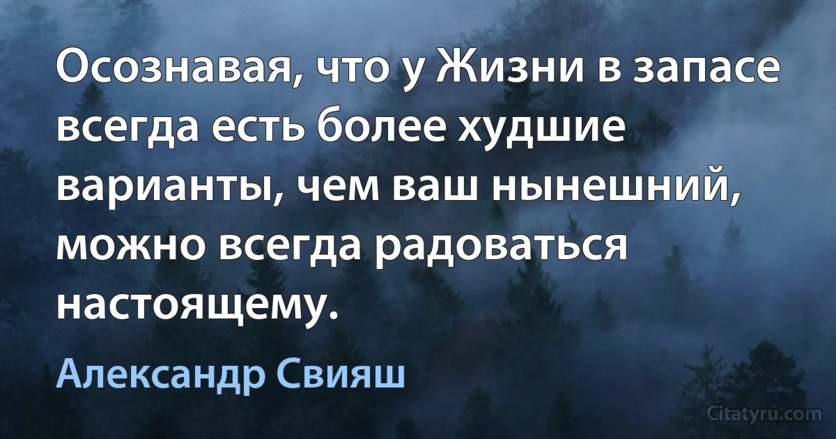 Осознавая, что у Жизни в запасе всегда есть более худшие варианты, чем ваш нынешний, можно всегда радоваться настоящему. (Александр Свияш)