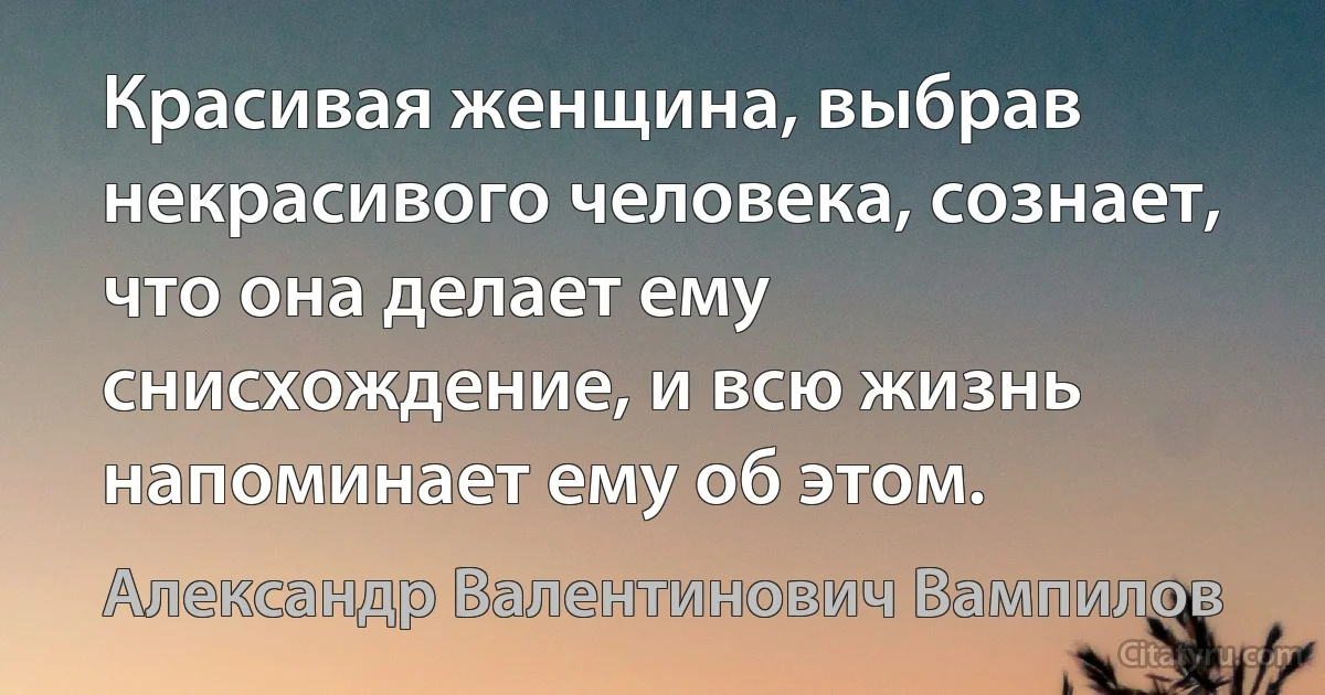 Красивая женщина, выбрав некрасивого человека, сознает, что она делает ему снисхождение, и всю жизнь напоминает ему об этом. (Александр Валентинович Вампилов)