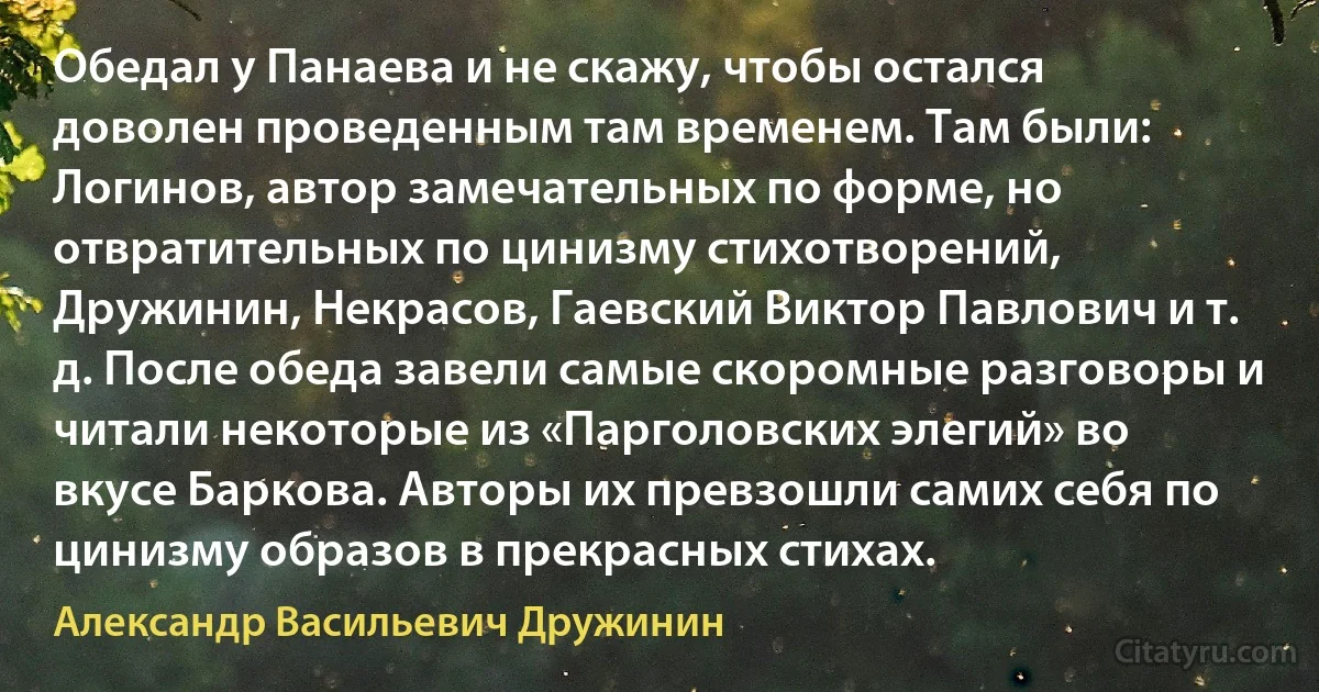 Обедал у Панаева и не скажу, чтобы остался доволен проведенным там временем. Там были: Логинов, автор замечательных по форме, но отвратительных по цинизму стихотворений, Дружинин, Некрасов, Гаевский Виктор Павлович и т. д. После обеда завели самые скоромные разговоры и читали некоторые из «Парголовских элегий» во вкусе Баркова. Авторы их превзошли самих себя по цинизму образов в прекрасных стихах. (Александр Васильевич Дружинин)