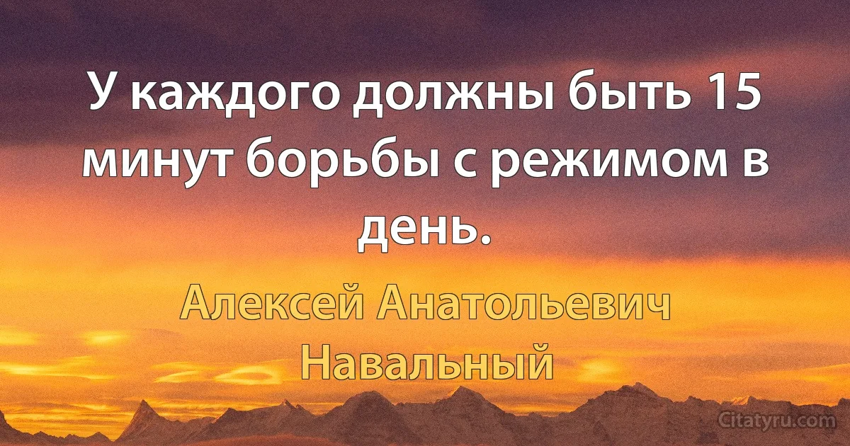 У каждого должны быть 15 минут борьбы с режимом в день. (Алексей Анатольевич Навальный)