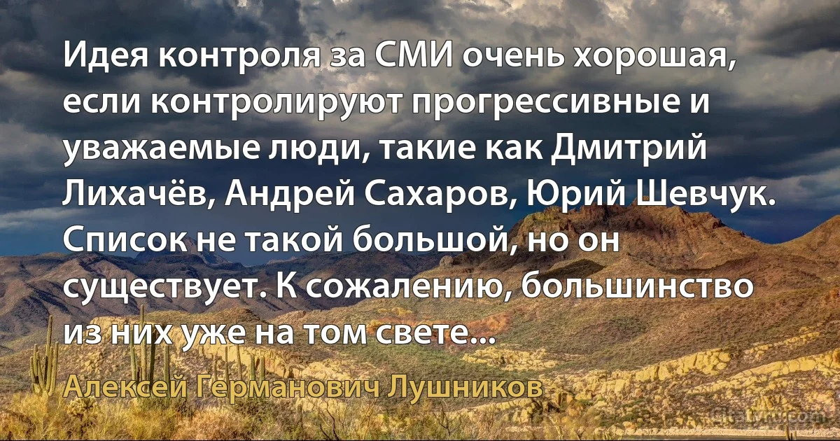 Идея контроля за СМИ очень хорошая, если контролируют прогрессивные и уважаемые люди, такие как Дмитрий Лихачёв, Андрей Сахаров, Юрий Шевчук. Список не такой большой, но он существует. К сожалению, большинство из них уже на том свете... (Алексей Германович Лушников)