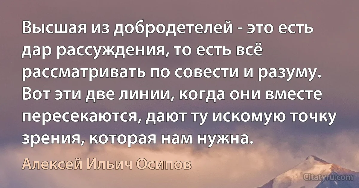 Высшая из добродетелей - это есть дар рассуждения, то есть всё рассматривать по совести и разуму. Вот эти две линии, когда они вместе пересекаются, дают ту искомую точку зрения, которая нам нужна. (Алексей Ильич Осипов)