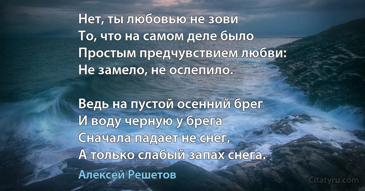 Нет, ты любовью не зови
То, что на самом деле было
Простым предчувствием любви:
Не замело, не ослепило.

Ведь на пустой осенний брег
И воду черную у брега
Сначала падает не снег,
А только слабый запах снега. (Алексей Решетов)