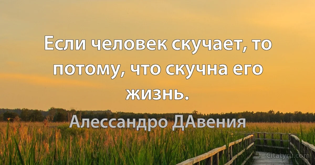 Если человек скучает, то потому, что скучна его жизнь. (Алессандро ДАвения)