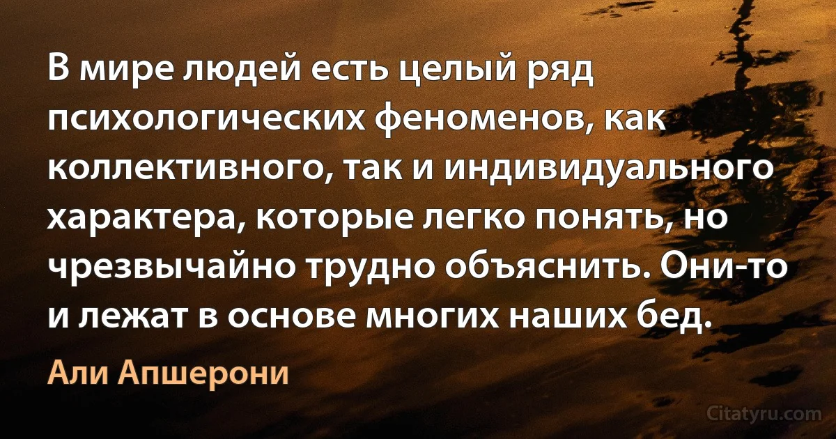 В мире людей есть целый ряд психологических феноменов, как коллективного, так и индивидуального характера, которые легко понять, но чрезвычайно трудно объяснить. Они-то и лежат в основе многих наших бед. (Али Апшерони)