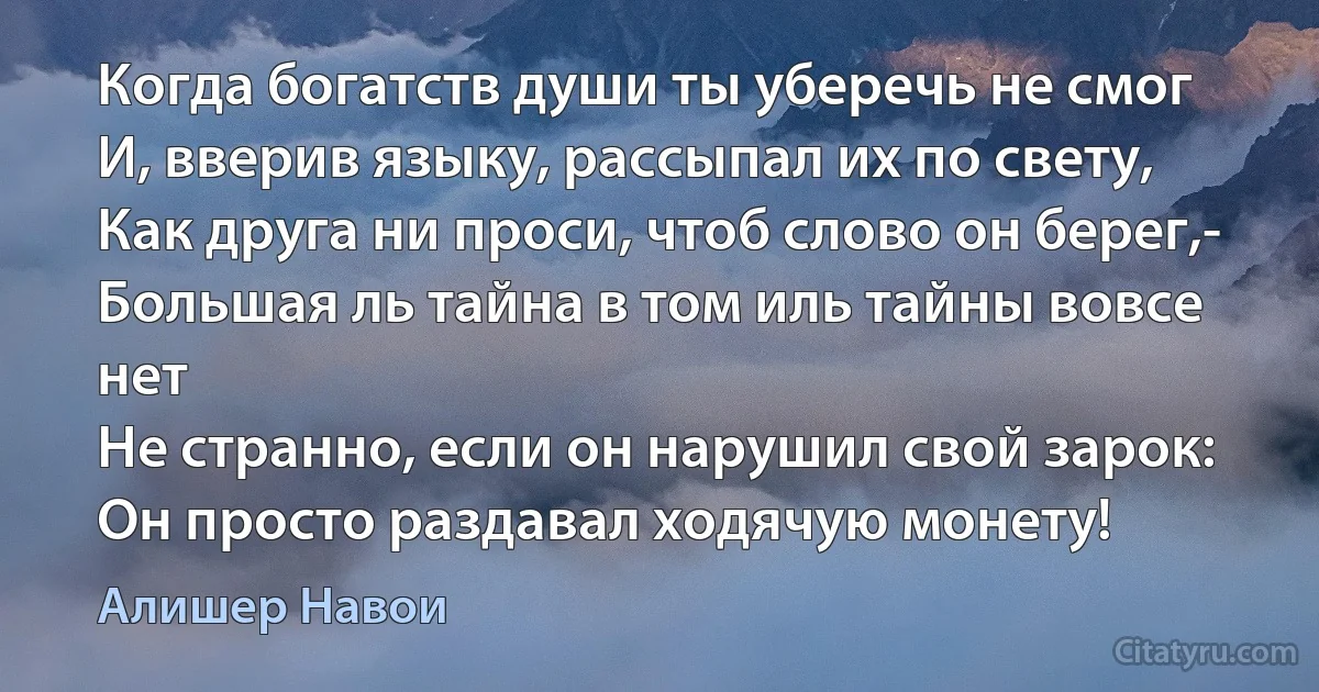 Когда богатств души ты уберечь не смог
И, вверив языку, рассыпал их по свету,
Как друга ни проси, чтоб слово он берег,-
Большая ль тайна в том иль тайны вовсе нет
Не странно, если он нарушил свой зарок:
Он просто раздавал ходячую монету! (Алишер Навои)