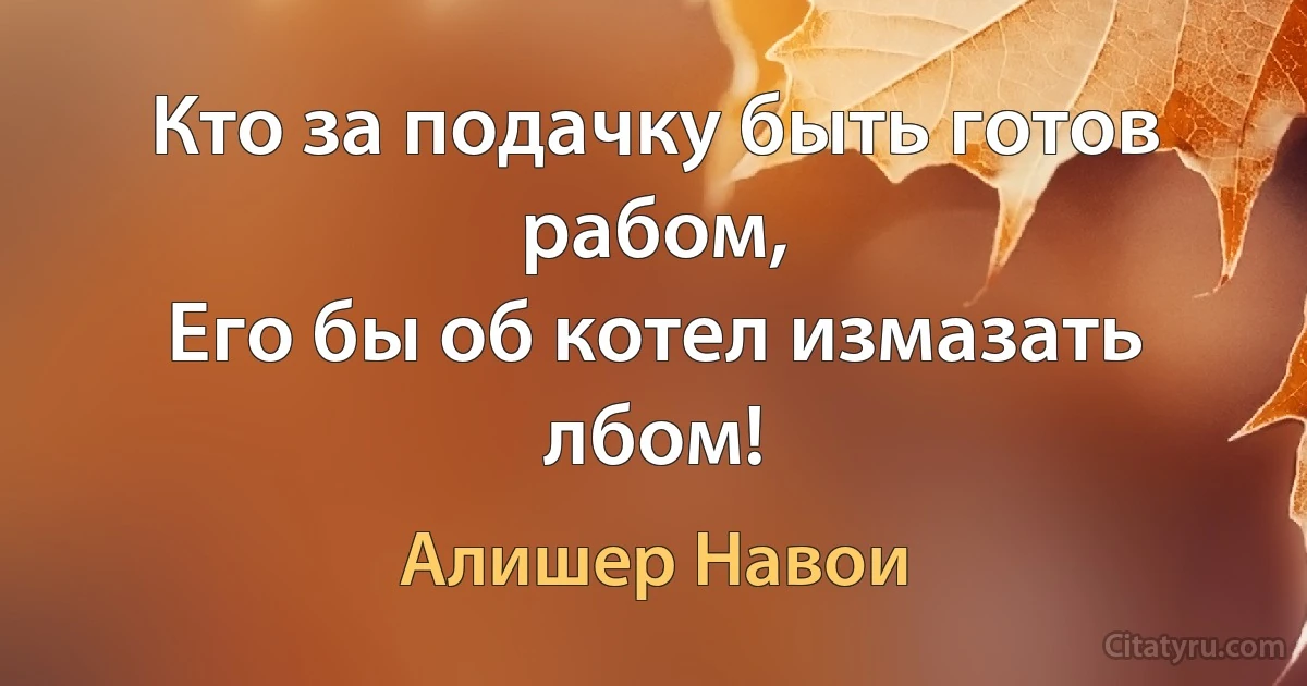 Кто за подачку быть готов рабом,
Его бы об котел измазать лбом! (Алишер Навои)