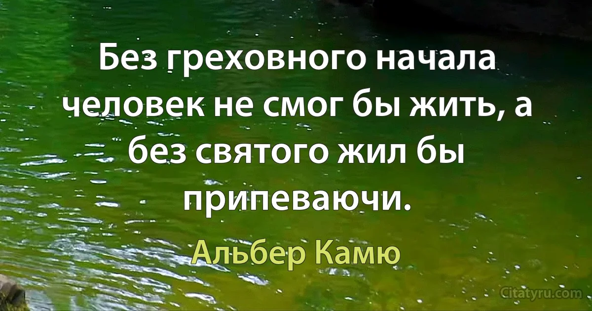 Без греховного начала человек не смог бы жить, а без святого жил бы припеваючи. (Альбер Камю)