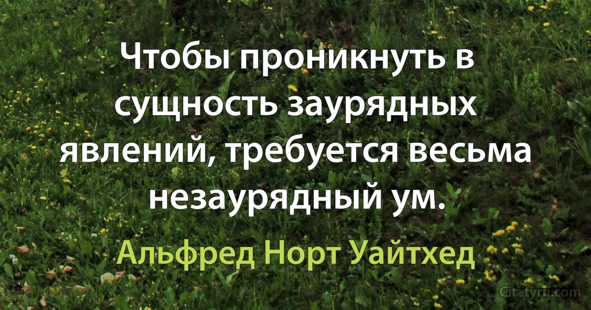 Чтобы проникнуть в сущность заурядных явлений, требуется весьма незаурядный ум. (Альфред Норт Уайтхед)