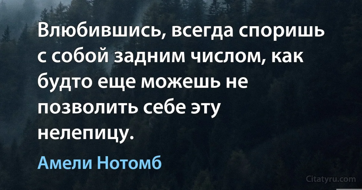 Влюбившись, всегда споришь с собой задним числом, как будто еще можешь не позволить себе эту нелепицу. (Амели Нотомб)