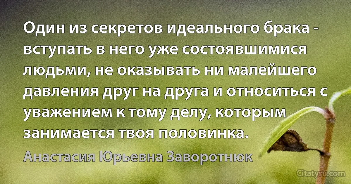 Один из секретов идеального брака - вступать в него уже состоявшимися людьми, не оказывать ни малейшего давления друг на друга и относиться с уважением к тому делу, которым занимается твоя половинка. (Анастасия Юрьевна Заворотнюк)