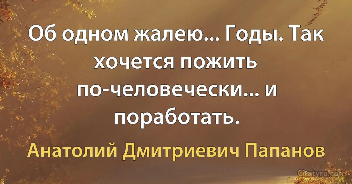 Об одном жалею... Годы. Так хочется пожить по-человечески... и поработать. (Анатолий Дмитриевич Папанов)