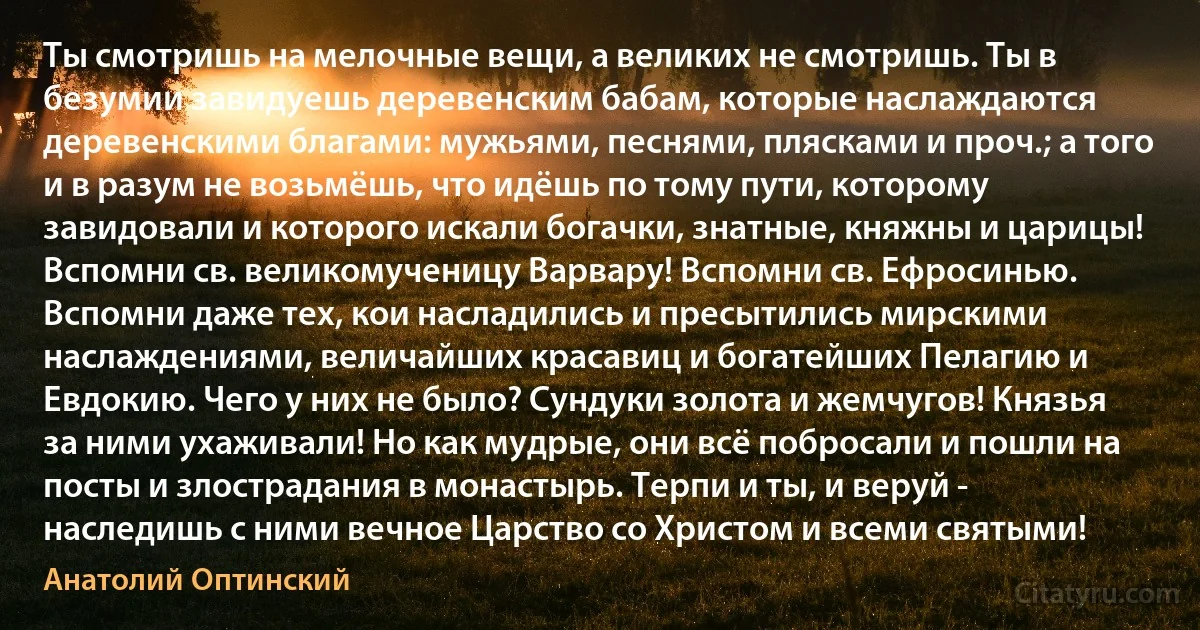 Ты смотришь на мелочные вещи, а великих не смотришь. Ты в безумии завидуешь деревенским бабам, которые наслаждаются деревенскими благами: мужьями, песнями, плясками и проч.; а того и в разум не возьмёшь, что идёшь по тому пути, которому завидовали и которого искали богачки, знатные, княжны и царицы! Вспомни св. великомученицу Варвару! Вспомни св. Ефросинью. Вспомни даже тех, кои насладились и пресытились мирскими наслаждениями, величайших красавиц и богатейших Пелагию и Евдокию. Чего у них не было? Сундуки золота и жемчугов! Князья за ними ухаживали! Но как мудрые, они всё побросали и пошли на посты и злострадания в монастырь. Терпи и ты, и веруй - наследишь с ними вечное Царство со Христом и всеми святыми! (Анатолий Оптинский)