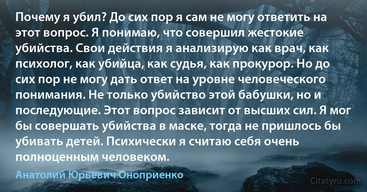 Почему я убил? До сих пор я сам не могу ответить на этот вопрос. Я понимаю, что совершил жестокие убийства. Свои действия я анализирую как врач, как психолог, как убийца, как судья, как прокурор. Но до сих пор не могу дать ответ на уровне человеческого понимания. Не только убийство этой бабушки, но и последующие. Этот вопрос зависит от высших сил. Я мог бы совершать убийства в маске, тогда не пришлось бы убивать детей. Психически я считаю себя очень полноценным человеком. (Анатолий Юрьевич Оноприенко)