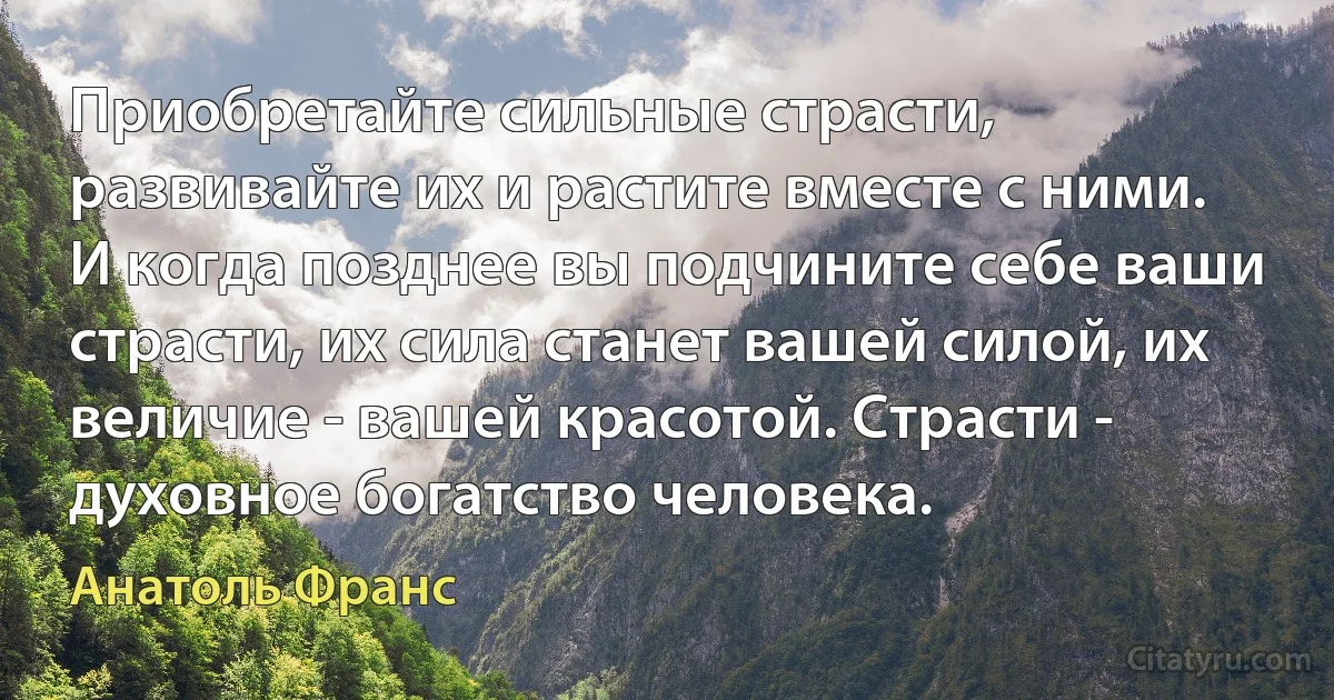 Приобретайте сильные страсти, развивайте их и растите вместе с ними. И когда позднее вы подчините себе ваши страсти, их сила станет вашей силой, их величие - вашей красотой. Страсти - духовное богатство человека. (Анатоль Франс)