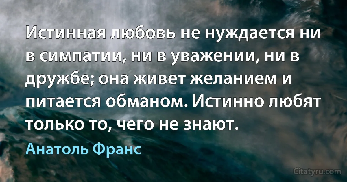 Истинная любовь не нуждается ни в симпатии, ни в уважении, ни в дружбе; она живет желанием и питается обманом. Истинно любят только то, чего не знают. (Анатоль Франс)