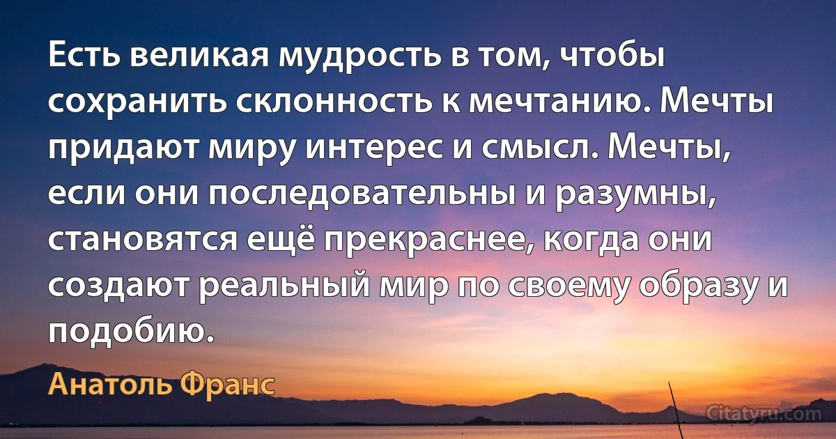 Есть великая мудрость в том, чтобы сохранить склонность к мечтанию. Мечты придают миру интерес и смысл. Мечты, если они последовательны и разумны, становятся ещё прекраснее, когда они создают реальный мир по своему образу и подобию. (Анатоль Франс)