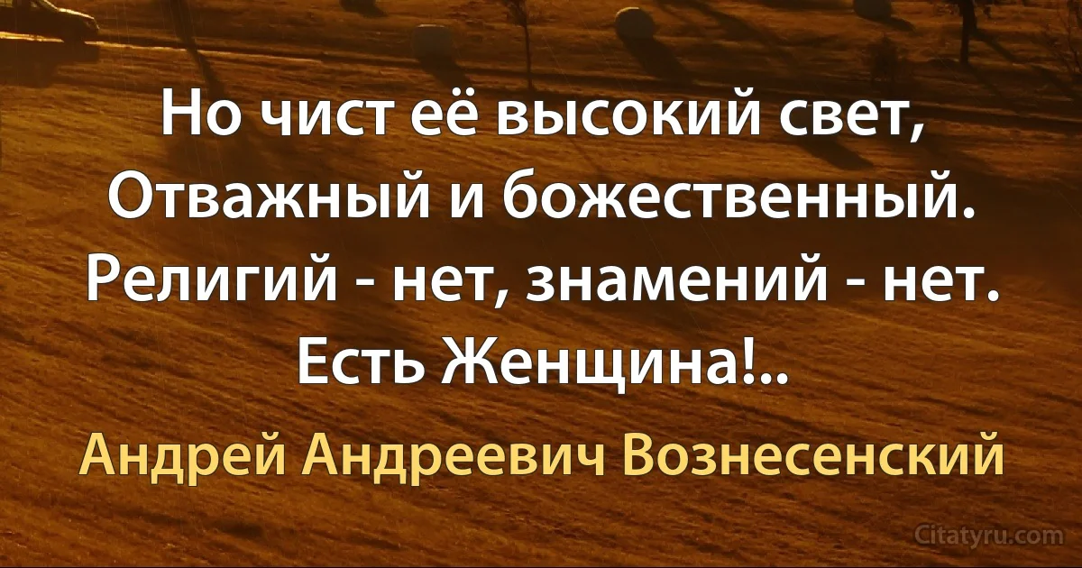 Но чист её высокий свет,
Отважный и божественный.
Религий - нет, знамений - нет.
Есть Женщина!.. (Андрей Андреевич Вознесенский)