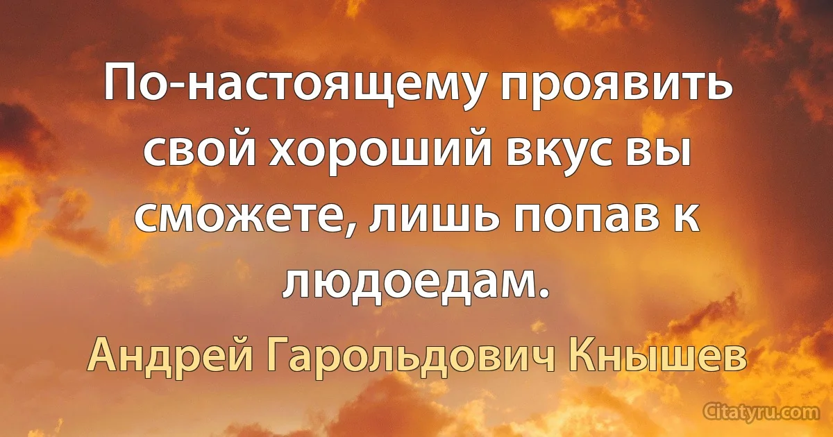 По-настоящему проявить свой хороший вкус вы сможете, лишь попав к людоедам. (Андрей Гарольдович Кнышев)