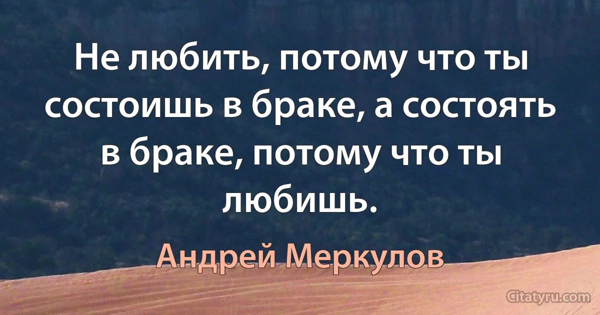 Не любить, потому что ты состоишь в браке, а состоять в браке, потому что ты любишь. (Андрей Меркулов)