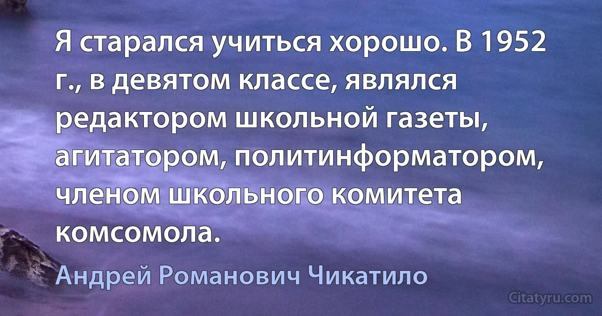 Я старался учиться хорошо. В 1952 г., в девятом классе, являлся редактором школьной газеты, агитатором, политинформатором, членом школьного комитета комсомола. (Андрей Романович Чикатило)