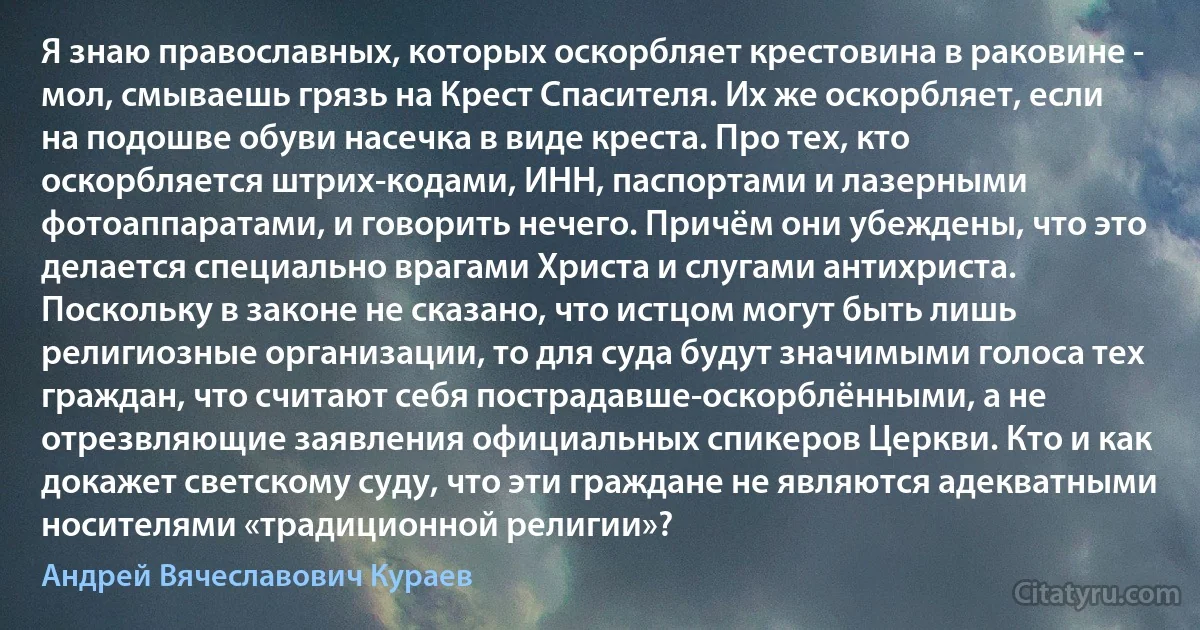 Я знаю православных, которых оскорбляет крестовина в раковине - мол, смываешь грязь на Крест Спасителя. Их же оскорбляет, если на подошве обуви насечка в виде креста. Про тех, кто оскорбляется штрих-кодами, ИНН, паспортами и лазерными фотоаппаратами, и говорить нечего. Причём они убеждены, что это делается специально врагами Христа и слугами антихриста. Поскольку в законе не сказано, что истцом могут быть лишь религиозные организации, то для суда будут значимыми голоса тех граждан, что считают себя пострадавше-оскорблёнными, а не отрезвляющие заявления официальных спикеров Церкви. Кто и как докажет светскому суду, что эти граждане не являются адекватными носителями «традиционной религии»? (Андрей Вячеславович Кураев)