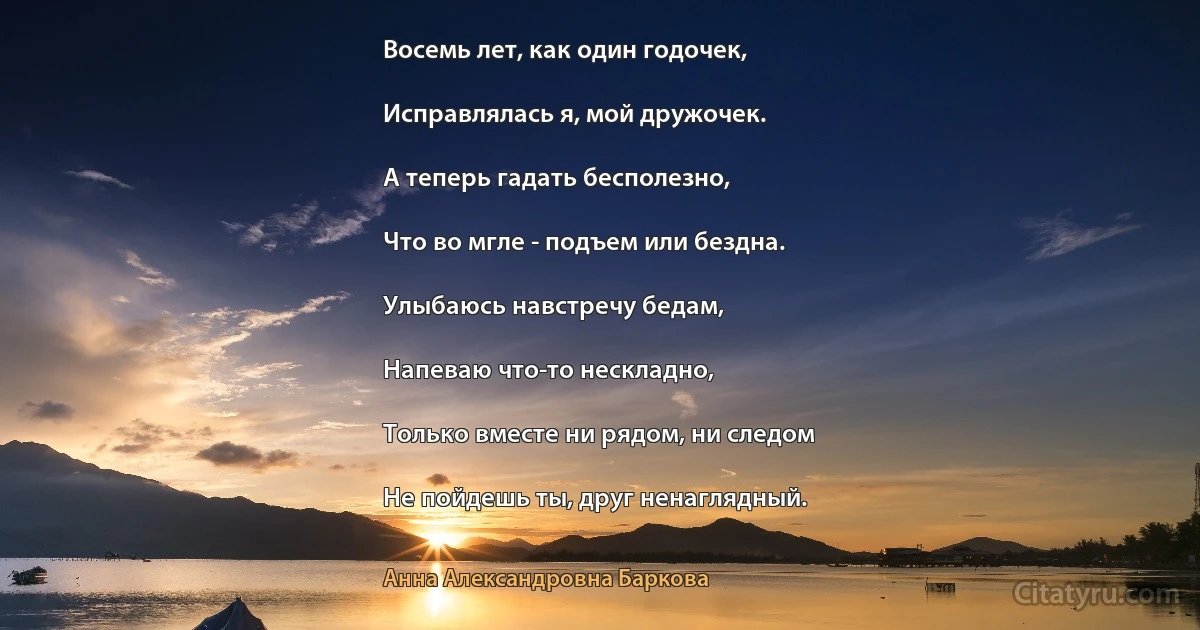 Восемь лет, как один годочек,

Исправлялась я, мой дружочек.

А теперь гадать бесполезно,

Что во мгле - подъем или бездна.

Улыбаюсь навстречу бедам,

Напеваю что-то нескладно,

Только вместе ни рядом, ни следом

Не пойдешь ты, друг ненаглядный. (Анна Александровна Баркова)