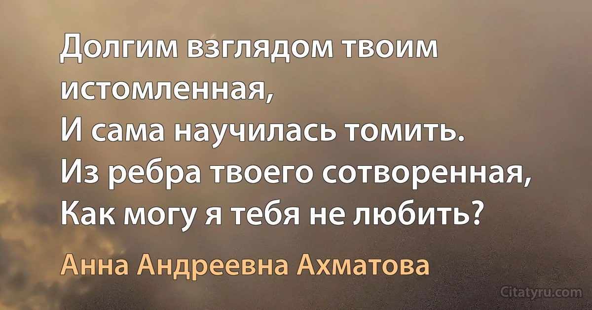 Долгим взглядом твоим истомленная,
И сама научилась томить.
Из ребра твоего сотворенная,
Как могу я тебя не любить? (Анна Андреевна Ахматова)