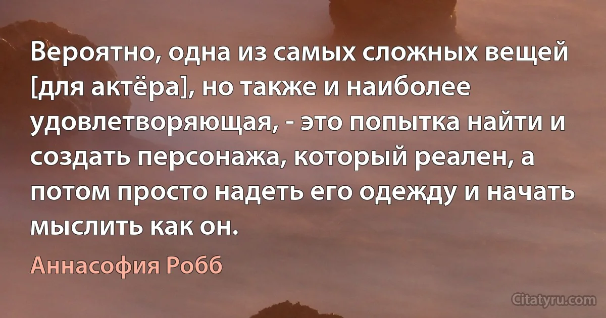 Вероятно, одна из самых сложных вещей [для актёра], но также и наиболее удовлетворяющая, - это попытка найти и создать персонажа, который реален, а потом просто надеть его одежду и начать мыслить как он. (Аннасофия Робб)