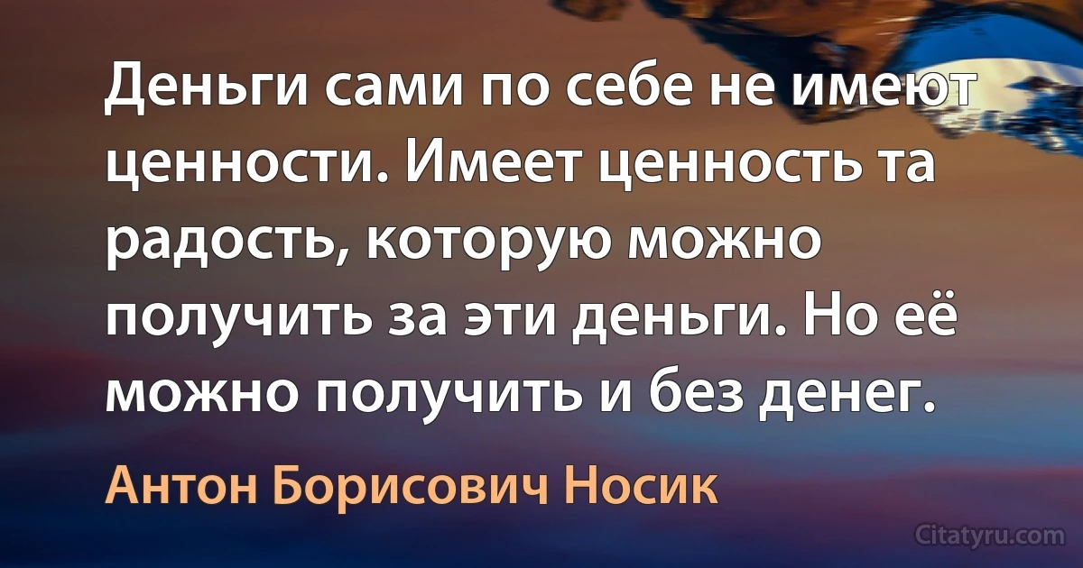 Деньги сами по себе не имеют ценности. Имеет ценность та радость, которую можно получить за эти деньги. Но её можно получить и без денег. (Антон Борисович Носик)