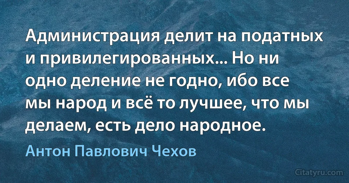 Администрация делит на податных и привилегированных... Но ни одно деление не годно, ибо все мы народ и всё то лучшее, что мы делаем, есть дело народное. (Антон Павлович Чехов)