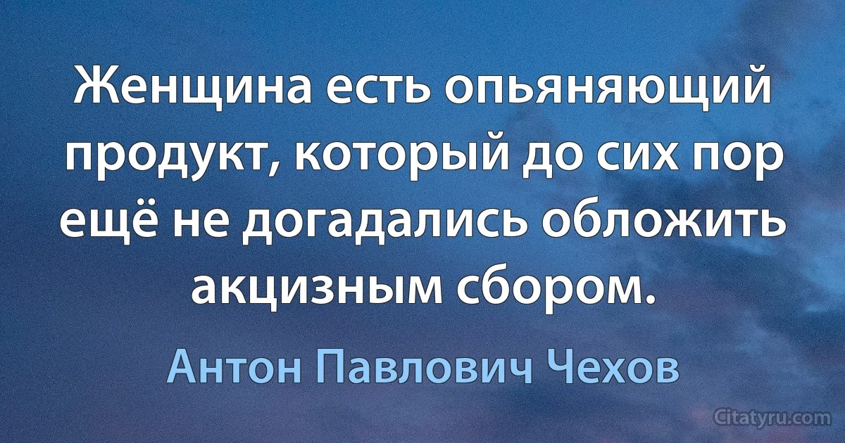 Женщина есть опьяняющий продукт, который до сих пор ещё не догадались обложить акцизным сбором. (Антон Павлович Чехов)