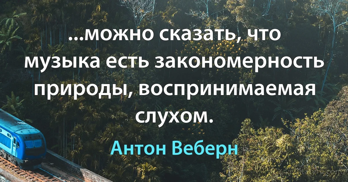 ...можно сказать, что музыка есть закономерность природы, воспринимаемая слухом. (Антон Веберн)