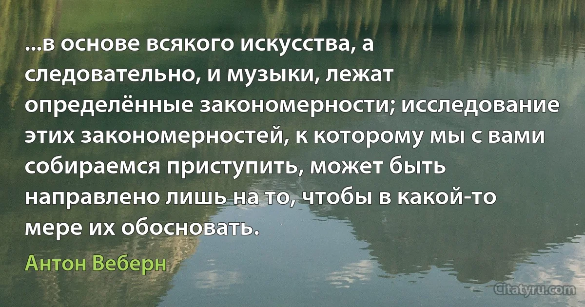 ...в основе всякого искусства, а следовательно, и музыки, лежат определённые закономерности; исследование этих закономерностей, к которому мы с вами собираемся приступить, может быть направлено лишь на то, чтобы в какой-то мере их обосновать. (Антон Веберн)