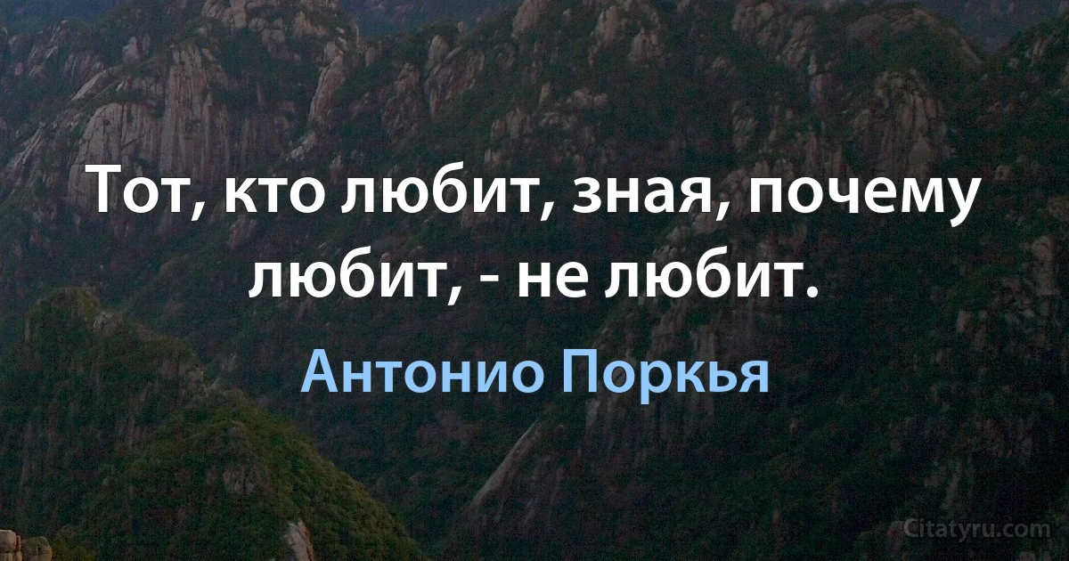 Тот, кто любит, зная, почему любит, - не любит. (Антонио Поркья)