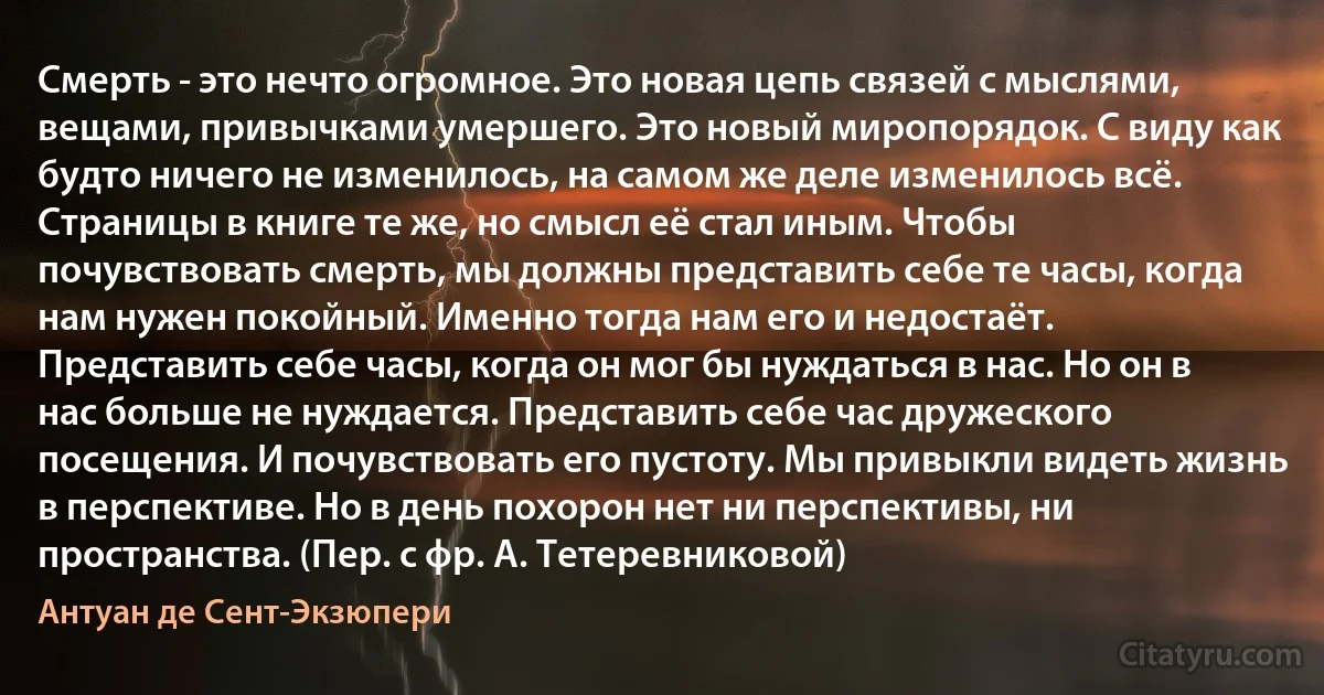 Смерть - это нечто огромное. Это новая цепь связей с мыслями, вещами, привычками умершего. Это новый миропорядок. С виду как будто ничего не изменилось, на самом же деле изменилось всё. Страницы в книге те же, но смысл её стал иным. Чтобы почувствовать смерть, мы должны представить себе те часы, когда нам нужен покойный. Именно тогда нам его и недостаёт. Представить себе часы, когда он мог бы нуждаться в нас. Но он в нас больше не нуждается. Представить себе час дружеского посещения. И почувствовать его пустоту. Мы привыкли видеть жизнь в перспективе. Но в день похорон нет ни перспективы, ни пространства. (Пер. с фр. А. Тетеревниковой) (Антуан де Сент-Экзюпери)