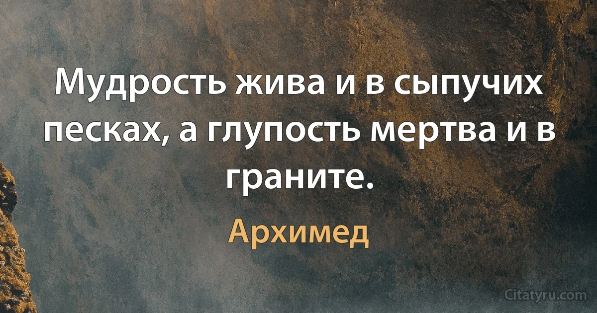 Мудрость жива и в сыпучих песках, а глупость мертва и в граните. (Архимед)