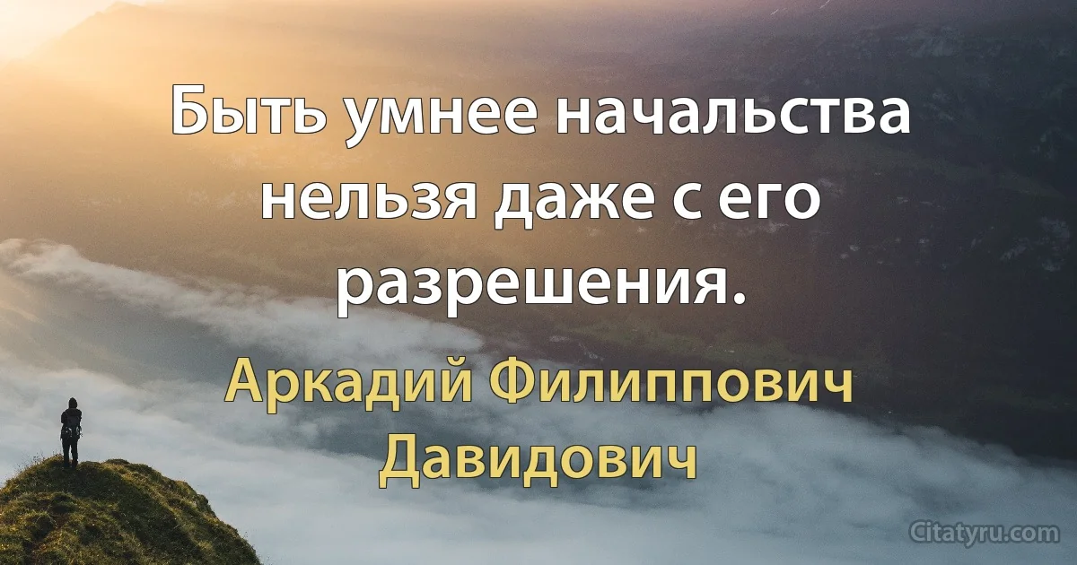 Быть умнее начальства нельзя даже с его разрешения. (Аркадий Филиппович Давидович)