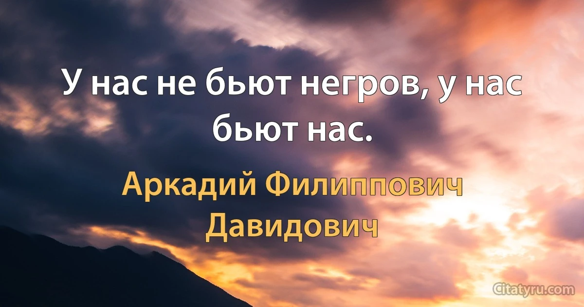 У нас не бьют негров, у нас бьют нас. (Аркадий Филиппович Давидович)