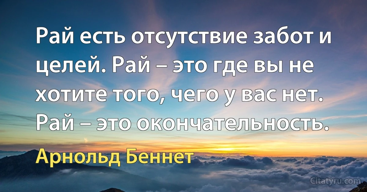 Рай есть отсутствие забот и целей. Рай – это где вы не хотите того, чего у вас нет. Рай – это окончательность. (Арнольд Беннет)