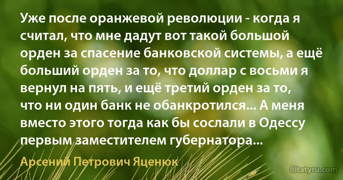 Уже после оранжевой революции - когда я считал, что мне дадут вот такой большой орден за спасение банковской системы, а ещё больший орден за то, что доллар с восьми я вернул на пять, и ещё третий орден за то, что ни один банк не обанкротился... А меня вместо этого тогда как бы сослали в Одессу первым заместителем губернатора... (Арсений Петрович Яценюк)