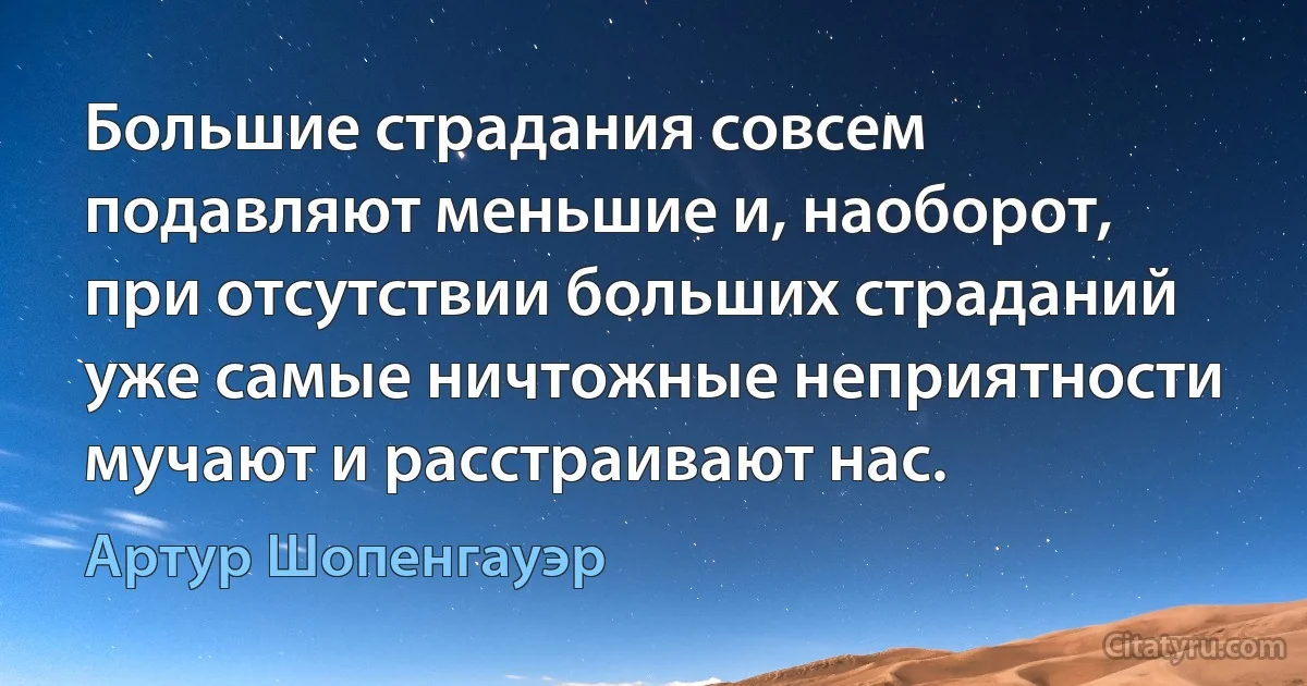 Большие страдания совсем подавляют меньшие и, наоборот, при отсутствии больших страданий уже самые ничтожные неприятности мучают и расстраивают нас. (Артур Шопенгауэр)