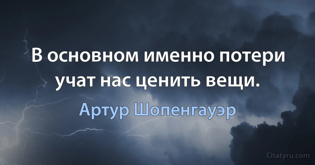 В основном именно потери учат нас ценить вещи. (Артур Шопенгауэр)