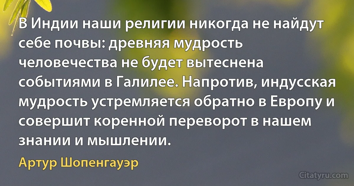 В Индии наши религии никогда не найдут себе почвы: древняя мудрость человечества не будет вытеснена событиями в Галилее. Напротив, индусская мудрость устремляется обратно в Eвропу и совершит коренной переворот в нашем знании и мышлении. (Артур Шопенгауэр)