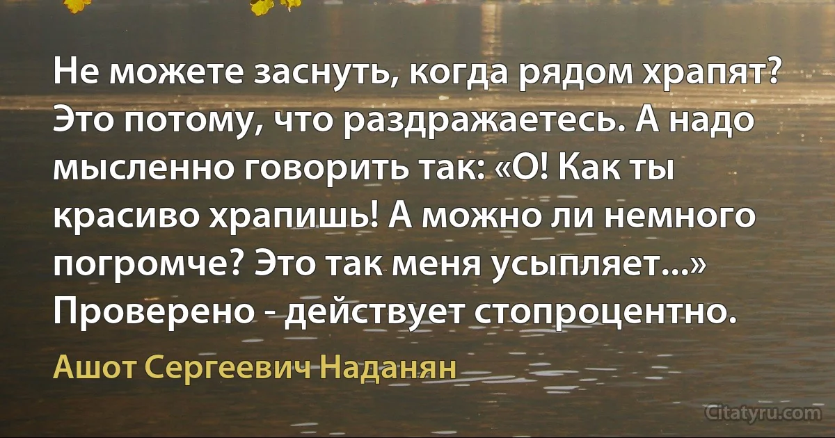 Не можете заснуть, когда рядом храпят? Это потому, что раздражаетесь. А надо мысленно говорить так: «О! Как ты красиво храпишь! А можно ли немного погромче? Это так меня усыпляет...» Проверено - действует стопроцентно. (Ашот Сергеевич Наданян)