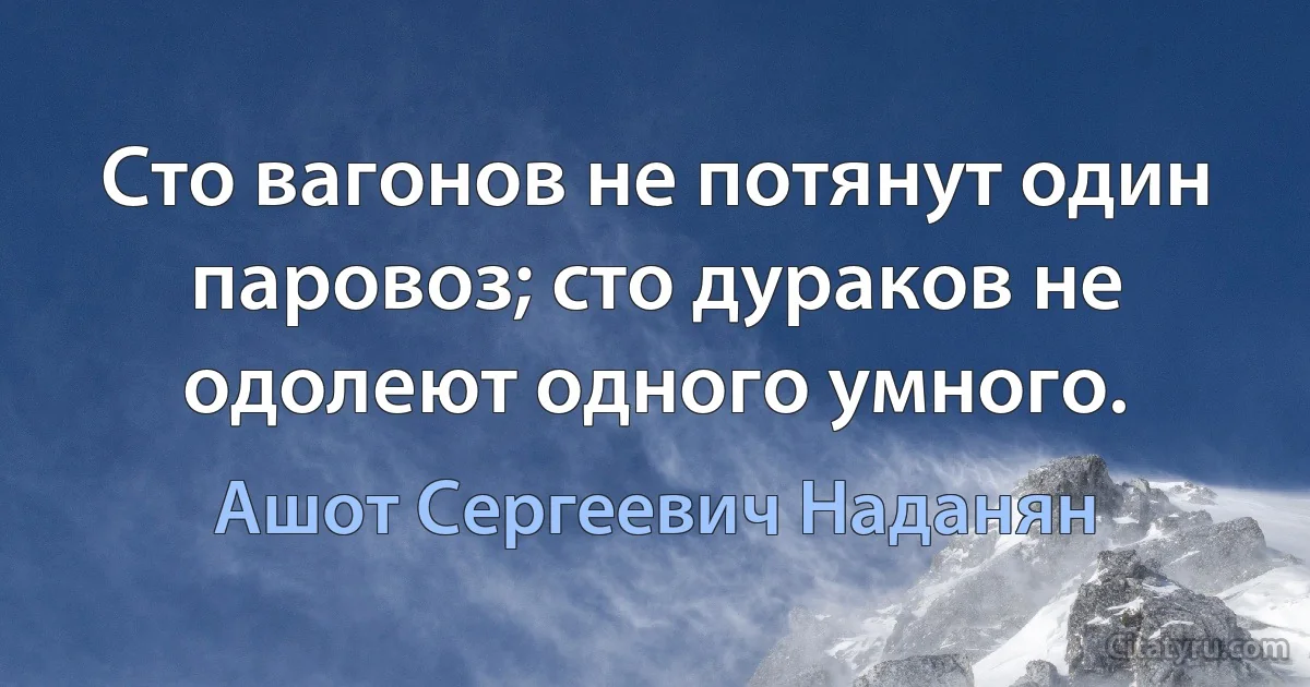 Сто вагонов не потянут один паровоз; сто дураков не одолеют одного умного. (Ашот Сергеевич Наданян)