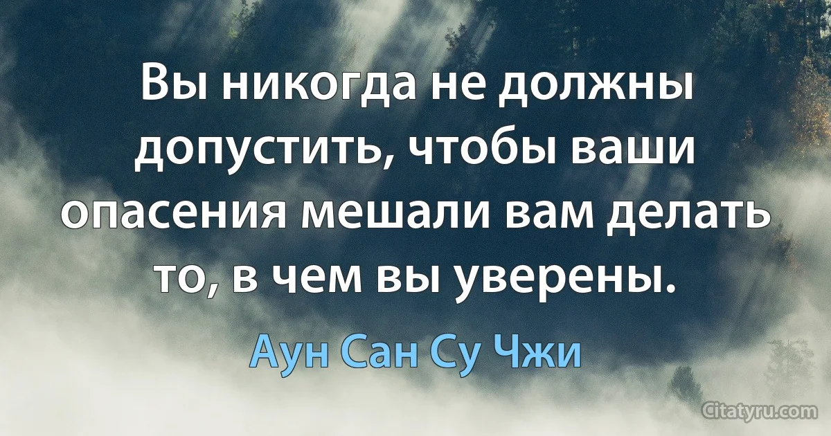 Вы никогда не должны допустить, чтобы ваши опасения мешали вам делать то, в чем вы уверены. (Аун Сан Су Чжи)