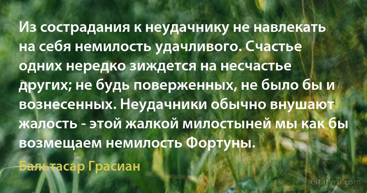 Из сострадания к неудачнику не навлекать на себя немилость удачливого. Счастье одних нередко зиждется на несчастье других; не будь поверженных, не было бы и вознесенных. Неудачники обычно внушают жалость - этой жалкой милостыней мы как бы возмещаем немилость Фортуны. (Бальтасар Грасиан)