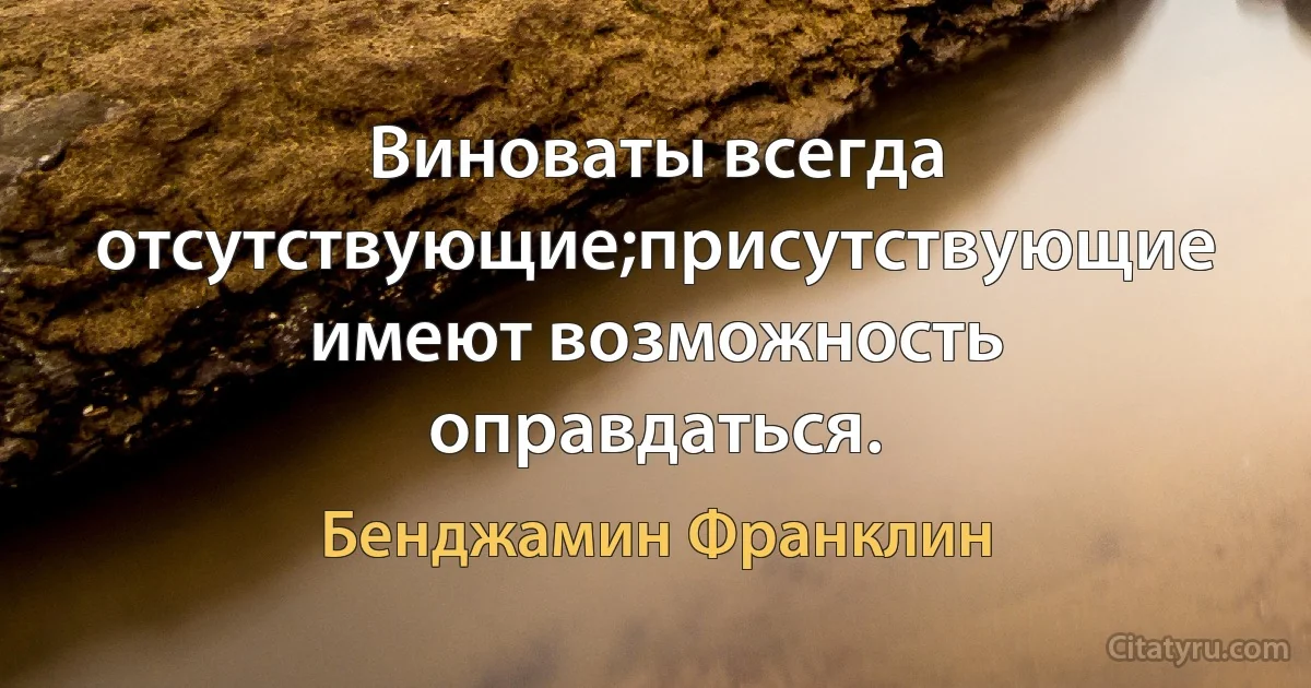 Виноваты всегда отсутствующие;присутствующие имеют возможность оправдаться. (Бенджамин Франклин)