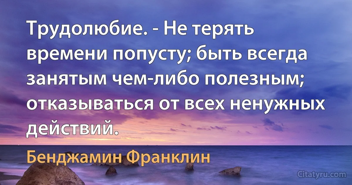 Трудолюбие. - Не терять времени попусту; быть всегда занятым чем-либо полезным; отказываться от всех ненужных действий. (Бенджамин Франклин)